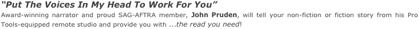 “Put The Voices In My Head To Work For You”
Award-winning narrator and proud SAG-AFTRA member, John Pruden, will tell your non-fiction or fiction story from his Pro Tools-equipped remote studio and provide you with ...the read you need!